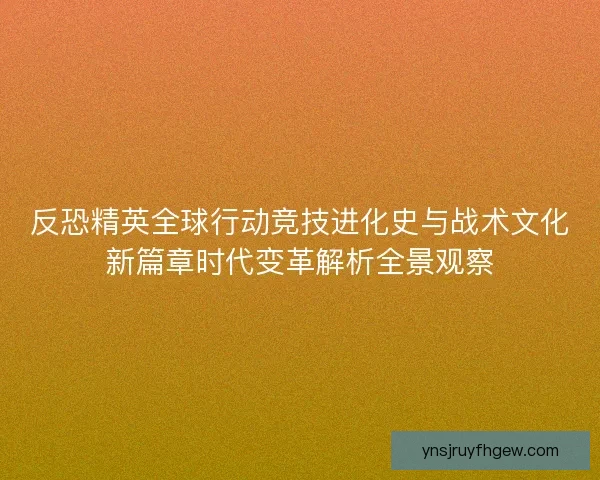反恐精英全球行动竞技进化史与战术文化新篇章时代变革解析全景观察