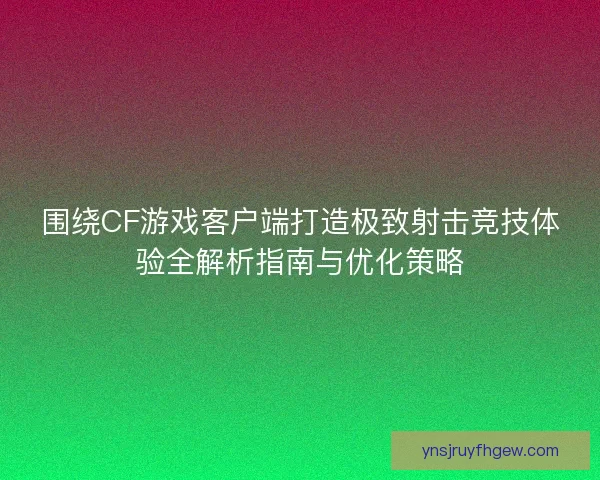 围绕CF游戏客户端打造极致射击竞技体验全解析指南与优化策略