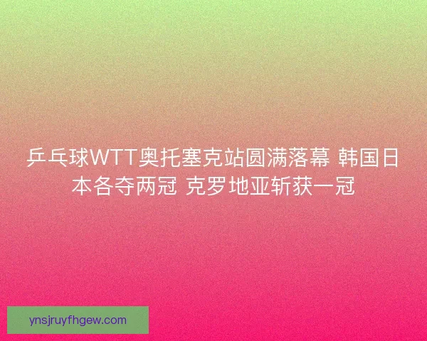 乒乓球WTT奥托塞克站圆满落幕 韩国日本各夺两冠 克罗地亚斩获一冠