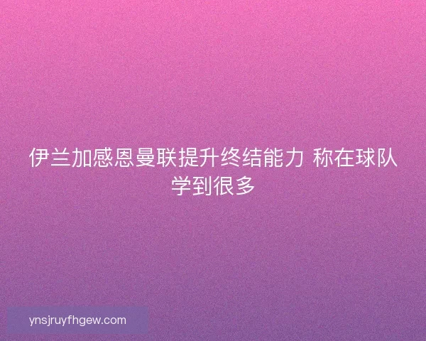 伊兰加感恩曼联提升终结能力 称在球队学到很多