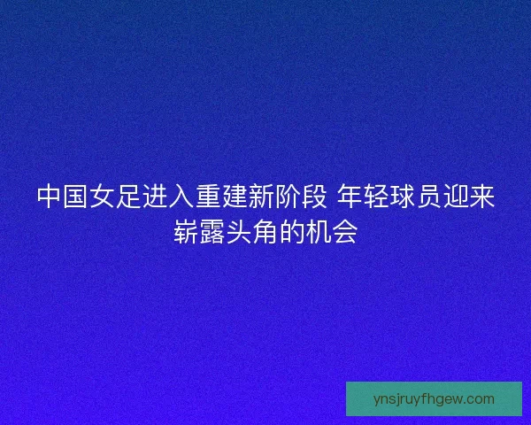 中国女足进入重建新阶段 年轻球员迎来崭露头角的机会