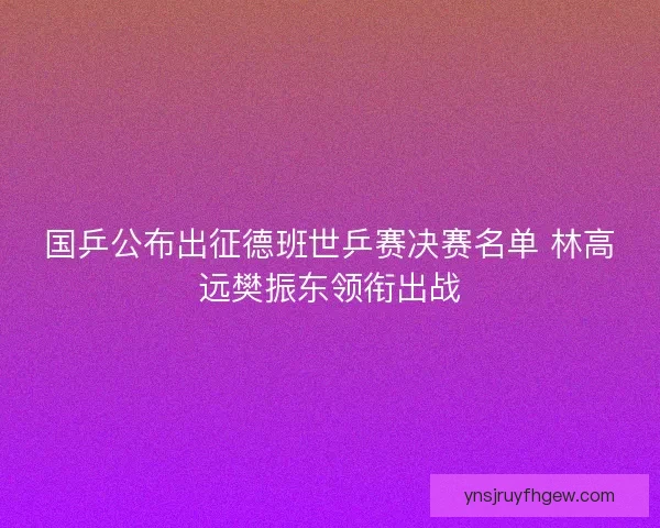 国乒公布出征德班世乒赛决赛名单 林高远樊振东领衔出战