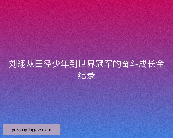 刘翔从田径少年到世界冠军的奋斗成长全纪录